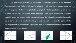 Las parábolas pueden ser analizadas y medidas gracias a sus elementos
fundamentales, que incluyen el eje, la directriz y el foco. Estos componentes son
esenciales para calcular las propiedades y longitudes de las parábolas, y son la base
a partir de la cual se derivan otros elementos. Esta figura geométrica se puede
describir como una sección cónica con excentricidad de 1. Los elementos fundamentales
de la parábola son el eje, la directriz y el foco, los cuales son cruciales para calcular
sus propiedades y dimensiones. A partir de ellos se pueden derivar otros componentes
importantes de la parábola.
 