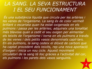 LA SANG. LA SEVA ESTRUCTURA I EL SEU FUNCIONAMENT És una substància líquida que circula per les artèries i les venes de l’organisme. La sang és de color vermell brillant o escarlata quan ha estat oxigenada en els pulmons i passa per les artèries; adquireix una tonalitat més blavosa quan a cedit el seu oxigen per alimentar els teixits de l’organisme i torna en els pulmons a través de les venes i dels petits vasos denominats capil·lars. En els pulmons, la sang cedeix el diòxid de carboni que ha captat procedent dels teixits, rep una nova aportació d’oxigen i inicia un nou cicle. Aquest moviment circulatori de la sang té lloc gràcies a l’activitat del cor, els pulmons i les parets dels vasos sanguinis. 4 
