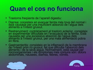 Quan el cos no funciona Trastorns freqüents de l’aparell digestiu:  Diarrea: consisteix en evacuar femta més tova del normal i està causada per una insuficient absorció de l’aigua dels aliments a l’intestí gruixut. Restrenyiment: contràriament al trastorn anterior, consisteix en experimentar dificultats en l’evacuació de la femta. Està causada per una excessiva absorció de l’aigua dels aliments a l’intestí gruixut, per una mala alimentació pobra en fibra. Gastroenteritis: consisteix en la inflamació de la membrana de l’intestí prim i/o gruixut, fet que dificulta l’absorció dels aliments i de la seva aigua. Normalment, està causat per microorganismes i els símptomes més comuns són: dolors abdominals, nàusees, diarrea, febres, vòmits. Torna Principi 