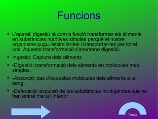Funcions L'aparell digestiu té com a funció transformar els aliments en substàncies nutritives simples perquè el nostre organisme pugui assimilar-les i transportar-les per tot el cos. Aquesta transformació s'anomena digestió. Ingestió: Captura dels aliments -Digestió: transformació dels aliments en molècules més simples. -Absorció: pas d’aquestes molècules dels aliments a la sang. -Defecació: expulsió de les substàncies no digerides que no han entrat mai a l’interior.  Torna Següent 
