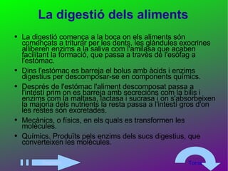 La digestió dels aliments La digestió comença a la boca on els aliments són començats a triturar per les dents, les glàndules exocrines alliberen enzims a la saliva com l'amilasa que acaben facilitant la formació, que passa a travès de l'esòfag a l'estómac. Dins l'estómac es barreja el bolus amb àcids i enzims digestius per descomposar-se en components químics. Després de l'estómac l'aliment descomposat passa a l'intestí prim on es barreja amb secrecions com la bilis i enzims com la maltasa, lactasa i sucrasa i on s'absorbeixen la majoria dels nutrients la resta passa a l'intestí gros d'on les restes són excretades. Mecànics, o físics, en els quals es transformen les molècules. Químics. Produïts pels enzims dels sucs digestius, que converteixen les molècules.  Següent Torna 
