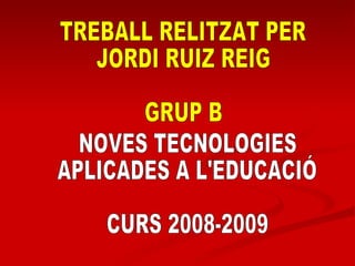 TREBALL RELITZAT PER  JORDI RUIZ REIG GRUP B NOVES TECNOLOGIES APLICADES A L'EDUCACIÓ CURS 2008-2009 