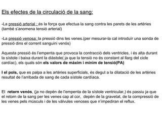 Els efectes de la circulació de la sang: -La  pressió arterial :  és la força que efectua la sang contra les parets de les artèries (també s’anomena tensió arterial) -La  pressió venosa:  la pressió dins les venes.(per mesurar-la cal introduïr una sonda de pressió dins el corrent sanguini venós) Aquesta pressió és l’empenta que provoca la contracció dels ventricles, i és alta durant la sístole i baixa durant la diàstole( ja que la tensió no és constant al llarg del cicle cardíac), els quals són  els valors de màxim i mínim de tensió(PA) I el pols,  que es palpa a les artèries superficials, és degut a la dilatació de les artèries resultat de l’arribada de sang de cada sístole cardíaca. El  retorn venós , (ja no depèn de l’empenta de la sístole ventricular,) és passiu ja que el retorn de la sang per les venes cap al cor,  depèn de la gravetat, de la compressió de les venes pels músculs i de les vàlvules venoses que n’impediran el reflux. 