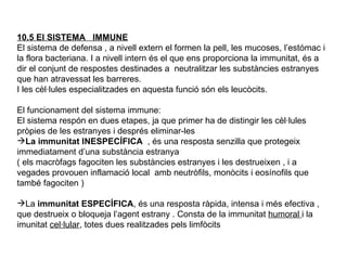 10.5 El SISTEMA  IMMUNE El sistema de defensa , a nivell extern el formen la pell, les mucoses, l’estómac i la flora bacteriana. I a nivell intern és el que ens proporciona la immunitat, és a dir el conjunt de respostes destinades a  neutralitzar les substàncies estranyes que han atravessat les barreres. I les cèl·lules especialitzades en aquesta funció són els leucòcits. El funcionament del sistema immune:  El sistema respón en dues etapes, ja que primer ha de distingir les cèl·lules pròpies de les estranyes i després eliminar-les La immunitat INESPECÍFICA  , és una resposta senzilla que protegeix immediatament d’una substància estranya ( els macròfags fagociten les substàncies estranyes i les destrueixen , i a vegades provouen inflamació local  amb neutròfils, monòcits i eosínofils que també fagociten ) La  immunitat ESPECÍFICA , és una resposta ràpida, intensa i més efectiva , que destrueix o bloqueja l’agent estrany . Consta de la immunitat  humoral  i la imunitat  cel·lular , totes dues realitzades pels limfòcits 