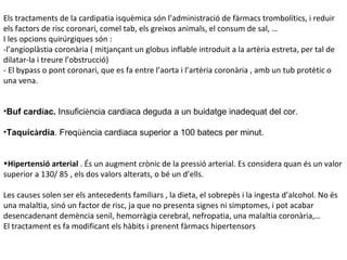Els tractaments de la cardipatia isquèmica són l’administració de fàrmacs trombolítics, i reduir els factors de risc coronari, comel tab, els greixos animals, el consum de sal, …  I les opcions quirúrgiques són : -l’angioplàstia coronària ( mitjançant un globus inflable introduit a la artèria estreta, per tal de dilatar-la i treure l’obstrucció) - El bypass o pont coronari, que es fa entre l’aorta i l’artèria coronària , amb un tub protètic o una vena.  Buf card í ac.  Insufici è ncia card í aca deguda a un buidatge inadequat del cor. Taquic à rdia . Freq üè ncia card í aca superior a 100 batecs per minut.  Hipertensió arterial  . És un augment crònic de la pressió arterial. Es considera quan és un valor superior a 130/ 85 , els dos valors alterats, o bé un d’ells.  Les causes solen ser els antecedents familiars , la dieta, el sobrepès i la ingesta d’alcohol. No és una malaltia, sinó un factor de risc, ja que no presenta signes ni simptomes, i pot acabar desencadenant demència senil, hemorràgia cerebral, nefropatia, una malaltia coronària,… El tractament es fa modificant els hàbits i prenent fàrmacs hipertensors  