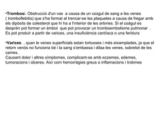 Trombos i. Obstrucci ó  d'un vas  a causa de un co à gul de sang a les venes  ( tromboflebitis) que s'ha format al trencar-se les plaquetes a causa de fregar amb els dipòsits de colesterol que hi ha a l'interior de les art è ries. Si el coàgul es desprèn pot formar un èmbol  que pot provocar un tromboembolisme pulmonar  . Es pot produir a partir de varices, una insuficiència cardíaca o una feridura  Varices  , quan le venes superficials estan tortuoses i més eixamplades, ja que el retorn venós no funciona bé i la sang s’embassa i dilaa les venes, sobretot de les cames.  Causant dolor i altres símptomes, complicant-se amb eczemes, edemes, tumoracions i úlceres. Així com hemorràgies greus o inflamacions i trobmes 