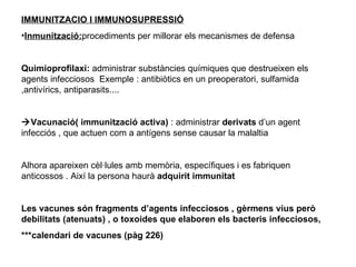 IMMUNITZACIO I IMMUNOSUPRESSIÓ Inmunització: procediments per millorar els mecanismes de defensa Quimioprofilaxi:  administrar substàncies químiques que destrueixen els agents infecciosos  Exemple : antibiòtics en un preoperatori, sulfamida ,antivírics, antiparasits....  Vacunació( immunització activa)  : administrar  derivats  d’un agent infecciós , que actuen com a antígens sense causar la malaltia Alhora apareixen cèl·lules amb memòria, específiques i es fabriquen anticossos . Així la persona haurà  adquirit immunitat Les vacunes són fragments d’agents infecciosos , gèrmens vius però debilitats (atenuats) , o toxoides que elaboren els bacteris infecciosos,  ***calendari de vacunes (pàg 226) 