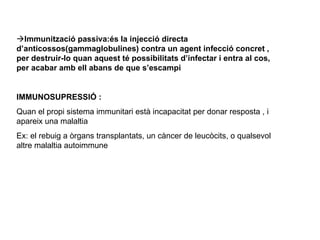  Immunització passiva:és la injecció directa d’anticossos(gammaglobulines) contra un agent infecció concret , per destruir-lo quan aquest té possibilitats d’infectar i entra al cos, per acabar amb ell abans de que s’escampi IMMUNOSUPRESSIÓ :  Quan el propi sistema immunitari està incapacitat per donar resposta , i apareix una malaltia  Ex: el rebuig a òrgans transplantats, un càncer de leucòcits, o qualsevol altre malaltia autoimmune   