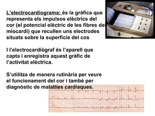 L’electrocardiograma:  és la gràfica que representa els impulsos elèctrics del cor (el potencial elèctric de les fibres del miocardi) que recullen uns electrodes situats sobre la superfície del cos  I l’electrocardiògraf és l’aparell que capta i enregistra aquest gràfic de l’activitat elèctrica. S’utilitza de manera rutinària per veure el funcionament del cor i també per diagnòstic de malalties cardíaques. 