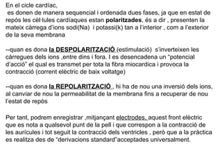 En el cicle cardíac, es donen de manera sequencial i ordenada dues fases, ja que en estat de repós les cèl·lules cardíaques estan  polaritzades , és a dir , presenten la mateix càrrega d’ions sodi(Na)  i potassi(k) tan a l’interior , com a l’exterior de la seva membrana --quan es dona  la DESPOLARITZACIÓ  (estimulació)  s’inverteixen les càrregues dels ions ,entre dins i fora. I es desencadena un “potencial d’acció” el qual es transmet per tota la fibra miocardica i provoca la contracció (corrent elèctric de baix voltatge) --quan es dona  la REPOLARITZACIÓ  , hi ha de nou una inversió dels ions, al canviar de nou la permeabilitat de la membrana fins a recuperar de nou l’estat de repòs Per tant, podrem enregistrar ,mitjançant  electrodes,  aquest front elèctric que es nota a qualsevol punt de la pell i que correspon a la contracció de les aurícules i tot seguit la contracció dels ventricles , però que a la pràctica es realitza des de “derivacions standard”acceptades universalment. 