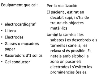 Equipament que cal: electrocardiògraf Llitera Electrodes Gasses o mocadors paper Rasuradors d’1 sol ús Gel conductor Per la realització: El pacient , estirat en decúbit supí, i s’ha de treure els objectes metàl·lics també la camisa i les sabates i es descobreix els turmells i canells,i es relaxa si és possible. Es neteja amb alcohol la zona on posar els electrodes i s’eviten les prominències òssies. 