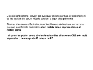 L’electrocardiograma  serveix per averiguar el ritme cardíac, el funcionament de les cavitats del cor, el múscle cardíac  o algun altra problema Atenció, si es veuen diferències entre les diferents derivacions, cal recordar que són les diferents derivacions  d’un mateix batec, representades al mateix gràfic  I el que si es poden veure són les bradicardies si les ones QRS són molt separades  , de menys de 60 batecs de FC 