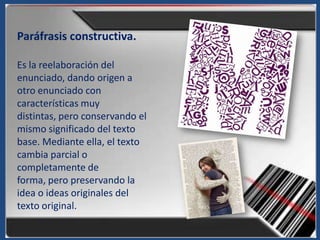 Paráfrasis constructiva.

Es la reelaboración del
enunciado, dando origen a
otro enunciado con
características muy
distintas, pero conservando el
mismo significado del texto
base. Mediante ella, el texto
cambia parcial o
completamente de
forma, pero preservando la
idea o ideas originales del
texto original.
 