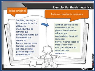 Ejemplo: Paráfrasis mecánica.
Texto original
                               Texto con paráfrasis mecánica

      También, Sancho, no
      has de mezclar en tus
                                  También Sancho no has
      pláticas la
                                  de combinar en tus
      muchedumbre de
                                  platicas la multitud de
      refranes que
                                  refranes que
      sueles, que puesto que
                                  acostumbras, éstos son
      los refranes son
                                  sentencias
      sentencias
                                  breves, muchas veces los
      breves, muchas veces
                                  traes tan sin ton ni
      los traes tan por los
                                  son, que más parecen
      cabellos, que más
                                  desatinos que
      parecen disparates
                                  sentencias.
      que sentencias.
 