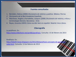 Fuentes consultadas

1. Beristáin, Helena (2000) Diccionario de retórica y poética. México: Porrúa
2. Diccionario de la Real Academia Española.
3. Marchase, Angelo y Forradellas, Joaquín (2006) Diccionario de retórica, crítica y
   terminología literaria. Barcelona: Ariel.
4. Reyes, Graciela (2003) Cómo escribir bien en español. Madrid: Arco Libros.

                                    Ciberografía
La paráfrasis. En:
http://www.slideshare.net/jani66/parafrasis. Consulta: 13 de febrero de 2013


Paráfrasis. En:
http://lizbeth-leoye.blogspot.mx/2012/02/parafrasis-concepto-de-parafrasis-
cada.html. Consulta: 13 de febrero de 2013
 