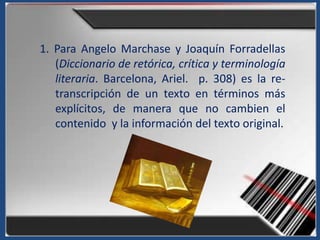 1. Para Angelo Marchase y Joaquín Forradellas
   (Diccionario de retórica, crítica y terminología
   literaria. Barcelona, Ariel. p. 308) es la re-
   transcripción de un texto en términos más
   explícitos, de manera que no cambien el
   contenido y la información del texto original.
 