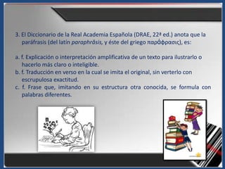 3. El Diccionario de la Real Academia Española (DRAE, 22ª ed.) anota que la
   paráfrasis (del latín paraphrăsis, y éste del griego παράφραςισ), es:

a. f. Explicación o interpretación amplificativa de un texto para ilustrarlo o
   hacerlo más claro o inteligible.
b. f. Traducción en verso en la cual se imita el original, sin verterlo con
   escrupulosa exactitud.
c. f. Frase que, imitando en su estructura otra conocida, se formula con
   palabras diferentes.
 