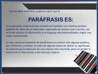 Con las ideas anteriores podemos decir que la


                    PARÁFRASIS ES:
Una operación intelectual que consiste en trasladar con nuestras propias
palabras las ideas de un texto base, expresado de manera oral o escrita, con
el fin de sustituir la información a un lenguaje más personalizado y lograr una
mejor comprensión.

Lo más común al momento de parafrasear es sustituir sólo algunas palabras
por sinónimos y cambiar el orden de algunas frases sin alterar su significado.
Se reconstruye la redacción de una manera más resumida, pero sin perder la
esencia de la información o del mensaje original.
 