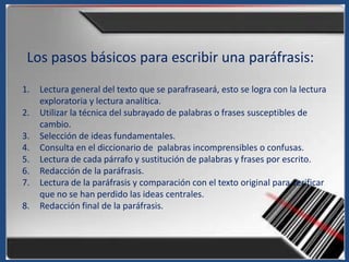 Los pasos básicos para escribir una paráfrasis:
1.   Lectura general del texto que se parafraseará, esto se logra con la lectura
     exploratoria y lectura analítica.
2.   Utilizar la técnica del subrayado de palabras o frases susceptibles de
     cambio.
3.   Selección de ideas fundamentales.
4.   Consulta en el diccionario de palabras incomprensibles o confusas.
5.   Lectura de cada párrafo y sustitución de palabras y frases por escrito.
6.   Redacción de la paráfrasis.
7.   Lectura de la paráfrasis y comparación con el texto original para verificar
     que no se han perdido las ideas centrales.
8.   Redacción final de la paráfrasis.
 