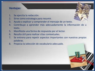 Ventajas:

1.   Se ejercita la redacción.
2.   Sirve como estrategia para resumir.
3.   Ayuda a explicar y comprender el mensaje de un texto.
4.   Contribuye a aprender más adecuadamente la información de u
     texto.
5.   Manifiesta una forma de respuesta por el lector.
6.   Resulta útil para realizar citas contextuales.
7.   Se entrena para repetir aspectos importantes con nuestras propias
     palabras.
8.   Propicia la selección de vocabulario adecuado.
 