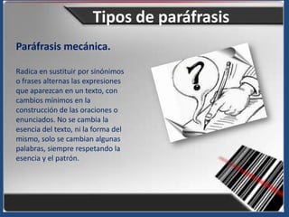 Tipos de paráfrasis
Paráfrasis mecánica.

Radica en sustituir por sinónimos
o frases alternas las expresiones
que aparezcan en un texto, con
cambios mínimos en la
construcción de las oraciones o
enunciados. No se cambia la
esencia del texto, ni la forma del
mismo, solo se cambian algunas
palabras, siempre respetando la
esencia y el patrón.
 
