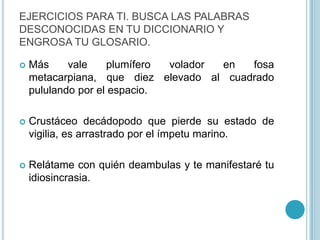 EJERCICIOS PARA TI. BUSCA LAS PALABRAS DESCONOCIDAS EN TU DICCIONARIO Y ENGROSA TU GLOSARIO.Más vale plumífero volador en fosa metacarpiana, que diez elevado al cuadrado pululando por el espacio.Crustáceo decádopodo que pierde su estado de vigilia, es arrastrado por el ímpetu marino.Relátame con quién deambulas y te manifestaré tu idiosincrasia.