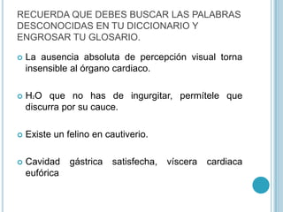 La ausencia absoluta de percepción visual torna insensible al órgano cardiaco.H2O que no has de ingurgitar, permítele que discurra por su cauce.Existe un felino en cautiverio.Cavidad gástrica satisfecha, víscera cardiaca eufóricaRECUERDA QUE DEBES BUSCAR LAS PALABRAS DESCONOCIDAS EN TU DICCIONARIO Y ENGROSAR TU GLOSARIO.