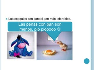 Las exequias con candel son más tolerables.Las penas con pan son menos, pio piooooo