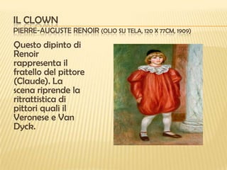 IL CLOWN
PIERRE-AUGUSTE RENOIR (OLIO SU TELA, 120 X 77CM, 1909)

Questo dipinto di
Renoir
rappresenta il
fratello del pittore
(Claude). La
scena riprende la
ritrattistica di
pittori quali il
Veronese e Van
Dyck.

 