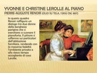 YVONNE E CHRISTINE LEROLLE AL PIANO
PIERRE-AUGUSTE RENOIR (OLIO SU TELA, 73X92 CM, 1897)
In questo quadro
Renoir raffigura un
dialogo tra due donne
della borghesia
parigina che si
esercitano a suonare il
pianoforte. Il pittore si
sofferma sui particolari
dell’abitazione
familiare, rendendo con
la massima fedeltà
l’ambiente privato e
allo stesso tempo
accogliente di casa
Lerolle.

 