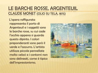 LE BARCHE ROSSE, ARGENTEUIL
CLAUDE MONET (OLIO SU TELA, 1875)
L’opera raffigurata
rappresenta il porto di
Argenteuil e i soggetti sono
le barche rosse, su cui cade
l’occhio appena si guarda
questo dipinto. I colori
preponderanti sono però il
verde e l’azzurro. L’artista
utilizza piccole pennellate
molto veloci e i contorni non
sono delineati, come è tipico
dell’impressionismo.

 