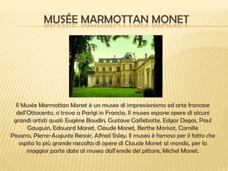 MUSÉE MARMOTTAN MONET

Il Musée Marmottan Monet è un museo di impressionismo ed arte francese
dell'Ottocento, si trova a Parigi in Francia. Il museo espone opere di alcuni
grandi artisti quali: Eugène Boudin, Gustave Caillebotte, Edgar Degas, Paul
Gauguin, Edouard Manet, Claude Monet, Berthe Morisot, Camille
Pissarro, Pierre-Auguste Renoir, Alfred Sisley. Il museo è famoso per il fatto che
ospita la più grande raccolta di opere di Claude Monet al mondo, per la
maggior parte date al museo dall'erede del pittore, Michel Monet.

 