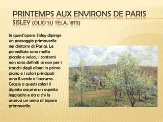 PRINTEMPS AUX ENVIRONS DE PARIS
SISLEY (OLIO SU TELA, 1879)
In quest’opera Sisley dipinge
un paesaggio primaverile
nei dintorni di Parigi. Le
pennellate sono molto
piccole e veloci, i contorni
non sono definiti se non per i
tronchi degli alberi in primo
piano e i colori principali
sono il verde e l’azzurro.
Grazie a questi colori il
dipinto assume un aspetto
leggiadro e da a chi lo
osserva un senso di tepore
primaverile.

 