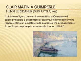 CLAIR MATIN À QUIMPERLÉ
HENRI LE SIDANER (OLIO SU TELA, 1929)
Il dipinto raffigura un «luminoso mattino a Quimper» e il
colore principale è decisamente l’azzurro. Nell’immagine viene
rappresentato un pescatore sulla sua barca che probabilmente
è pronto per salpare per intraprendere la sua attività.

 