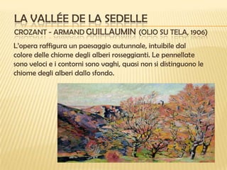LA VALLÉE DE LA SEDELLE
CROZANT - ARMAND GUILLAUMIN (OLIO SU TELA, 1906)
L’opera raffigura un paesaggio autunnale, intuibile dal
colore delle chiome degli alberi rosseggianti. Le pennellate
sono veloci e i contorni sono vaghi, quasi non si distinguono le
chiome degli alberi dallo sfondo.

 