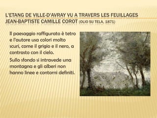 L'ETANG DE VILLE-D'AVRAY VU A TRAVERS LES FEUILLAGES
JEAN-BAPTISTE CAMILLE COROT (OLIO SU TELA, 1871)
Il paesaggio raffigurato è tetro
e l’autore usa colori molto
scuri, come il grigio e il nero, a
contrasto con il cielo.
Sullo sfondo si intravede una
montagna e gli alberi non
hanno linee e contorni definiti.

 