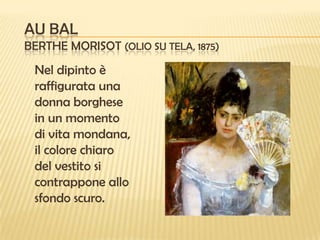 AU BAL
BERTHE MORISOT (OLIO SU TELA, 1875)

Nel dipinto è
raffigurata una
donna borghese
in un momento
di vita mondana,
il colore chiaro
del vestito si
contrappone allo
sfondo scuro.

 