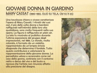 GIOVANE DONNA IN GIARDINO
MARY CASSAT (1880-1882, OLIO SU TELA, CM 92 X 65)
Una tavolozza chiara e vivace caratterizza
l'opera di Mary Cassatt. I ritratti dei suoi
cari, il più delle volte donne e bambini
raffigurati nell'intimità della loro vita
quotidiana, sono molto frequenti nella sua
opera. La figura è raffigurata en plein air.
La tela fu mostrata al pubblico durante
l'ultima esposizione del gruppo degli
impressionisti, nel 1886. Lo sfondo, molto
colorato, è formato da un vialetto,
rappresentato da un’ampia striscia
diagonale che determina il fondale. Tutto
questo contribuisce a valorizzare la
rappresentazione della giovane donna. La
pennellata veloce e accennata come nel
caso della gonna, contrasta con il contorno
netto e deciso del viso e del busto a
riprova che l'artista non rinuncia affatto
alla precisione del disegno.

 