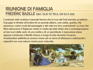 RIUNIONE DI FAMIGLIA
FRÉDÉRIC BAZILLE (1867, OLIO SU TELA, CM 152 X 230)
I contrasti netti rivelano il grande fascino che la luce del Sud esercita sul pittore.
Il gruppo è ritratto all'ombra di un grande albero, una scelta, questa, che
accentua i colori crudi del paesaggio e del cielo tra loro contrastanti. La luce che
filtra attraverso il fogliame mette in risalto gli abiti chiari che si contrappongono
ai toni scuri delle vesti, di uno scialle o di un grembiule. L'esecuzione stessa
appare contenuta e Bazille ritocca a lungo la tela durante l'inverno,
rimettendoci addirittura ancora mano ad un anno di distanza e sostituendo i
cagnolini con una natura morta poco naturale.

 
