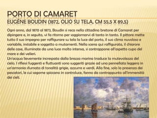 PORTO DI CAMARET
EUGÈNE BOUDIN (1872, OLIO SU TELA, CM 55,5 X 89,5)
Ogni anno, dal 1870 al 1873, Boudin si reca nella cittadina bretone di Camaret per
dipingere e, in seguito, vi fa ritorno per soggiornarvi di tanto in tanto. Il pittore mette
tutto il suo impegno per raffigurare su tela la luce del porto, il suo clima nuvoloso e
variabile, instabile e soggetto a mutamenti. Nella scena qui raffigurata, il chiarore
delle case, illuminate da una luce molto intensa, si contrappone all'aspetto cupo del
mare e dei velieri.
Un'acqua lievemente increspata dalla brezza marina traduce la mutevolezza del
cielo. I riflessi fuggenti e fluttuanti sono suggeriti grazie ad una pennellata leggera in
un'armonia sfumata di tonalità grigie, azzurre e verdi. Alla fine, solo la presenza dei
pescatori, le cui sagome spiccano in controluce, fanno da contrappunto all'immensità
dei cieli.

 