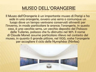 MUSEO DELL’ORANGERIE
Il Museo dell'Orangerie è un importante museo di Parigi e ha
sede in una orangerie, ovvero una serra o comunque un
luogo dove un tempo venivano conservati alimenti per
l'inverno, in modo particolare le arance; l'orangerie, in questo
caso, è una vecchia serra, un vecchio deposito del Palazzo
delle Tuileries, palazzo che fu distrutto nel 1871. Il nome
di Claude Monet assume particolare rilievo nel contesto del
museo, in quanto il grande pittore, nel 1920, scelse l'orangerie
per accogliere il ciclo delle Nymphéas (Ninfee)

 