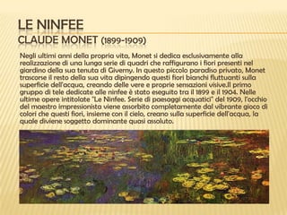 LE NINFEE
CLAUDE MONET (1899-1909)
Negli ultimi anni della propria vita, Monet si dedica esclusivamente alla
realizzazione di una lunga serie di quadri che raffigurano i fiori presenti nel
giardino della sua tenuta di Giverny. In questo piccolo paradiso privato, Monet
trascorse il resto della sua vita dipingendo questi fiori bianchi fluttuanti sulla
superficie dell'acqua, creando delle vere e proprie sensazioni visive.Il primo
gruppo di tele dedicate alle ninfee è stato eseguito tra il 1899 e il 1904. Nelle
ultime opere intitolate "Le Ninfee. Serie di paesaggi acquatici" del 1909, l'occhio
del maestro impressionista viene assorbito completamente dal vibrante gioco di
colori che questi fiori, insieme con il cielo, creano sulla superficie dell'acqua, la
quale diviene soggetto dominante quasi assoluto.

 