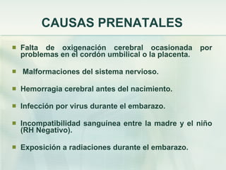 CAUSAS PRENATALES Falta de oxigenación cerebral ocasionada por problemas en el cordón umbilical o la placenta. Malformaciones del sistema nervioso. Hemorragia cerebral antes del nacimiento. Infección por virus durante el embarazo. Incompatibilidad sanguínea entre la madre y el niño (RH Negativo). Exposición a radiaciones durante el embarazo. 