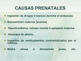 CAUSAS PRENATALES Ingestión de drogas ó tóxicos durante el embarazo. Desnutrición materna (anemia) Hipertiroidismo, retraso mental ó epilepsia materna. Amenaza de aborto. Ingestión de medicamentos contraindicados por el médico. Madre añosa ó demasiado joven, etc. 