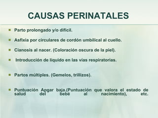 CAUSAS PERINATALES Parto prolongado y/o difícil. Asfixia por circulares de cordón umbilical al cuello. Cianosis al nacer. (Coloración oscura de la piel). Introducción de líquido en las vías respiratorias. Partos múltiples. (Gemelos, trillizos). Puntuación Apgar baja.(Puntuación que valora el estado de salud del bebé al nacimiento), etc. 