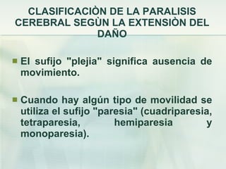 CLASIFICACIÒN DE LA PARALISIS CEREBRAL SEGÙN LA EXTENSIÒN DEL DAÑO El sufijo "plejia" significa ausencia de movimiento.  Cuando hay algún tipo de movilidad se utiliza el sufijo "paresia" (cuadriparesia, tetraparesia, hemiparesia y monoparesia).  