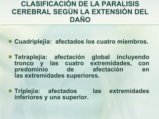 CLASIFICACIÒN DE LA PARALISIS CEREBRAL SEGÙN LA EXTENSIÒN DEL DAÑO Cuadriplejia:  afectados los cuatro miembros. Tetraplejia: afectación global incluyendo tronco y las cuatro extremidades, con predominio de afectación en las extremidades superiores. Triplejia: afectados  las extremidades inferiores y una superior. 