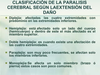 CLASIFICACIÒN DE LA PARALISIS CEREBRAL SEGÙN LAEXTENSIÒN DEL DAÑO Diplejia: afectadas las cuatro extremidades con predominio en las extremidades inferiores. Hemiplejia: está afectado solo un lado del cuerpo (hemicuerpo) y dentro de este el más afectado es el miembro superior. Doble hemiplejia: es cuando existe una afectación de las cuatro extremidades. Paraplejia: son muy poco frecuentes, se afectan solo los miembros inferiores. Monoplejia:Se afecta un solo miembro (brazo ó pierna) estos casos son poco comunes. 