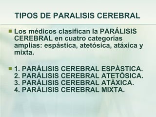 TIPOS DE PARALISIS CEREBRAL Los médicos clasifican la PARÁLISIS CEREBRAL en cuatro categorías amplias: espástica, atetósica, atáxica y mixta. 1. PARÁLISIS CEREBRAL ESPÀSTICA. 2. PARÁLISIS CEREBRAL ATETÒSICA. 3. PARÁLISIS CEREBRAL ATÀXICA. 4. PARÁLISIS CEREBRAL MIXTA. 