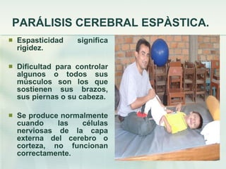 PARÁLISIS CEREBRAL ESPÀSTICA. Espasticidad significa rigidez. Dificultad para controlar algunos o todos sus músculos son los que sostienen sus brazos, sus piernas o su cabeza. Se produce normalmente cuando las células nerviosas de la capa externa del cerebro o corteza, no funcionan correctamente. 